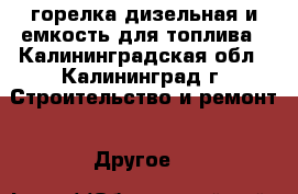 горелка дизельная и емкость для топлива - Калининградская обл., Калининград г. Строительство и ремонт » Другое   